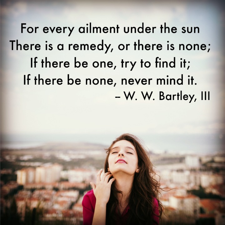 For every ailment under the sun There is a remedy, or there is none; If there be one, try to find it; If there be none, never mind it. W. W. Bartley, III